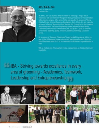 Shri. B.M.L. Jain
B.Tech. (IIT Kanpur 65-70)
Chairman, IBA
Mr. B.M.L. Jain is an alumnus of Indian Institute of Technology - Kanpur and an
entrepreneur with keen interest in Management theory and practice. For his contribution
to the economic progress of the nation, he has been awarded the prestigious ‘Udyog
Patra’ by Minister of Human Resources Development, Govt. of India. Mr. Jain is also the
recipient of a ‘Letter of Appreciation’ from Bharatiya Ekta Parishad for his efforts towards
National Integration. The Group’s Engineering Unit was selected for World Quality
Commitment International Star Award for the year 2007 by B.I.D. Spain for corporate
achievements, leadership, quality, innovation, excellence, technology & customer
service.
He is recipient of “Corporate Philanthropist” Award by AIMS International, USA in the
year 2009 at IIM Bangalore. He was honored with ‘Management Teachers Consortium
Global Edupreneur Award 2013’ for his contribution to excellence in higher education in
India.
With an insider’s view of management in India, his experiences on the subject are much
sought after.
IBA - Striving towards excellence in every
area of grooming - Academics, Teamwork,
Leadership and Entrepreneurship
4 | IBA Bangalore | www.iba.ac.in
 