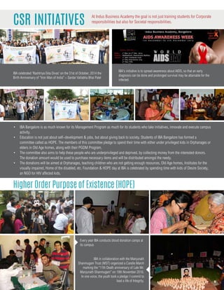 CSR Initiatives
Higher Order Purpose of Existence (HOPE)
•	 IBA Bangalore is as much known for its Management Program as much for its students who take initiatives, innovate and execute campus
activity.
•	 Education is not just about self–development & jobs, but about giving back to society. Students of IBA Bangalore has formed a
committee called as HOPE. The members of this committee pledge to spend their time with either under privileged kids in Orphanages or
elders in Old Age homes, along with their PGDM Program.
•	 The committee also aims to help these people who are underprivileged and deprived, by collecting money from the interested donors.
The donation amount would be used to purchase necessary items and will be distributed amongst the needy.
•	 The donations will be aimed at Orphanages, teaching children who are not getting enough resources, Old Age homes, Institutes for the
visually impaired, Home of the disabled, etc. Foundation & HOPE day at IBA is celebrated by spending time with kids of Desire Society,
an NGO for HIV affected kids.
At Indus Business Academy the goal is not just training students for Corporate
responsibilities but also for Societal responsibilities.
IBA's initiative is to spread awareness about AIDS, so that an early
diagnosis can be done and prolonged survival may be attainable for the
infected.
IBA celebrated 'Rashtriya Ekta Divas' on the 31st of October, 2014 the
Birth Anniversary of “Iron Man of India” – Sardar Vallabha Bhai Patel
IBA in collaboration with the Manjunath
Shanmugam Trust (MST) organized a Candle March
marking the “11th Death anniversary of Late Mr.
Manjunath Shanmugam” on 19th November 2016.
In one voice, the youth took a pledge: I commit to
lead a life of Integrity.
Every year IBA conducts blood donation camps at
its campus
58 | IBA Bangalore | www.iba.ac.in
 