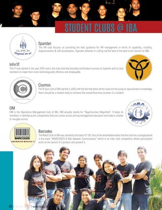 Spandan
The HR club focuses on providing the best guidance for HR management in terms of capability, visibility,
responsiveness & self-actualization. Spandan believes in culling out the best of the best to win laurels for IBA.
OM
OM is the Operations Management club of IBA. OM actually stands for “Opportunities Magnified”. It helps its
members in identifying the complexities that one comes across during management education and make it simpler
to navigate across.
Cosmos
The B-Quiz club of IBA started in 2005 with the fact that when all the clubs are focusing on specialization knowledge,
there should be a student body to enhance the overall Business acumen of a student.
Infin’IT
The IT club started in the year 2004 and is the only club that provides certification courses to students and its club
members to make them more technologically effective and employable.
Student Clubs @ IBA
Barcodes
The Retail Club of IBA was started by the batch 07-09. One of the remarkable events that the club has conceptualized
is the event “WARCODES-A War between Connoisseurs” which is an inter club competition where participants
work on the launch of a product and present it.
60 | IBA Bangalore | www.iba.ac.in
 