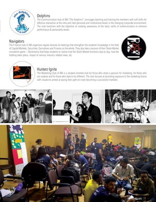 Navigators
The Finance club of IBA organises regular lectures & meetings that strengthen the students’ knowledge in the field
of Capital Markets, Securities, Derivatives and Finance on the whole. They also take a session of their Stock Market
simulation game – Stockmania that helps students to realise how the Stock Market functions day-to-day, how the
bidding takes place, impact of various industry related news, etc.
Dolphins
The Communication club of IBA “The Dolphins”, envisages teaching and training the members with soft skills for
effective interaction at the intra and inter-personal and institutional levels in the changing corporate environment.
The club functions with the objective of creating awareness of the basic skills of communication to enhance
performance & personality levels.
Hunterz Ignite
The Marketing Club of IBA is a student oriented club for those who share a passion for marketing, for those who
are creative and for those who dare to be different. The club focuses at providing exposure to the marketing brains
with situations aimed at easing their path en route becoming a successful marketer.
www.iba.ac.in | IBA Bangalore | 61
 