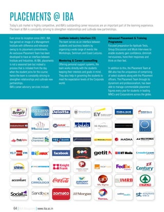 placementS @ IBA
Today’s job market is highly competitive, and IBA’s outstanding career resources are an important part of the learning experience.
The team at IBA is constantly striving to strengthen relationships and cultivate new partnerships.
Ever since its inception since 2001, IBA
has gained an image of a Management
Institute with difference and relevance
owing to its placement commitments.
An exclusive Placement Team has been
developed to have an interface between
Institute and Industries. At IBA, placements
is not a seasonal task but instead a
process that is initiated from the day
when the student joins for the course;
hence the team is constantly striving to
strengthen relationships and cultivate new
partnerships.
IBA’s career advisory services include:
Institute Industry Interface (I3)
The team serves as an interface between
students and business leaders by
organizing a wide range of events like
Workshops, Seminars and Guest Lectures.
Mentoring & Career counselling
Offering personal support systems, the
team works directly with the students
keeping their interests and goals in mind.
They also help in grooming the students to
meet the expectation levels of the Corporate
world.
Advanced Placement & Training
Programme
Focused preparation for Aptitude Tests,
Group Discussion and Mock Interviews to
enable students gain confidence, diminish
nervousness, hone their responses and
think on their feet.
In addition to this, the Placement Team at
IBA also has the uniqueness of comprising
of select students along with the Placement
officers. The Placement Team through its
dynamism and professionalism, has been
able to manage commendable placement
figures every year for students in leading
MNCs and Corporations across the globe.
64 | IBA Bangalore | www.iba.ac.in
 
