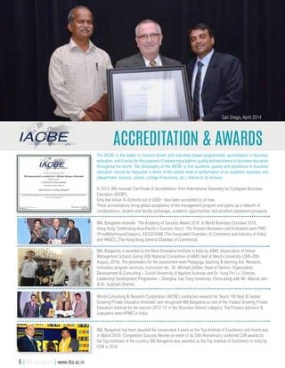Accreditation & Awards
San Diego, April 2014
In 2013, IBA received 'Certificate of Accreditation' from International Assembly for Collegiate Business
Education (IACBE).
Only few Indian B–Schools out of 5000+ have been accredited as of now.
These accreditations bring global acceptance of the management program and opens up a network of
collaborations, student and faculty exchanges, academic opportunities and excellent placement prospects.
The IACBE is the leader in mission-driven and outcomes-based programmatic accreditation in business
education, and it exists for the purposes of advancing academic quality and excellence in business education
throughout the world. The philosophy of the IACBE is that academic quality and excellence in business
education should be measured in terms of the overall level of performance of an academic business unit
(department, division, school, college of business, etc.) relative to its mission.
World Consulting & Research Corporation (WCRC) conducted research for ‘Asia’s 100 Best & Fastest
Growing Private Education Institutes’ and recognized IBA Bangalore as one of the ‘Fastest Growing Private
Education Institute for the session 2012-13’ in the ‘Business School’ category. The Process Advisors &
Evaluators were KPMG in India.
IBA, Bangalore has been awarded for consecutive 4 years as the Top Institute of Excellence and recent was
in March 2016. Competition Success Review on event of its 50th Anniversary conferred CSR awards to
the Top Institutes of the country. IBA Bangalore was awarded as the Top Institute of Excellence in India by
CSR in 2016
IBA, Bangalore is awarded as the Most Innovative Institute in India by AIMS (Association of Indian
Management School) during 28th National Convention of AIMS held at Ranchi University (26th-28th
August, 2016). The parameters for the assessment were Pedagogy, teaching & learning Aid, Research,
Innovative program structure, curriculum etc. Dr. Michael Zerkler, Head of Section, Organisation
Development & Consulting – Zurich University of Applied Sciences and Dr. Yung Pin Lu, Director,
Leadership Development Programme – Shanghai Jiao Tong University, China along with Mr. Manish Jain
& Dr. Subhash Sharma
IBA, Bangalore received 'The Academy of Success Award 2016' at World Business Conclave 2016,
Hong Kong 'Celebrating Asia-Pacific's Success Story'. The Process Reviewers and Evaluators were PWC
(PriceWaterhouseCoopers), ASSOCHAM (The Associated Chambers of Commerce and Industry of India)
and HKGCC (The Hong Kong General Chamber of Commerce).
6 | IBA Bangalore | www.iba.ac.in
 