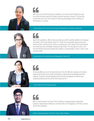 Choosing IBA was one of the best decision of my life. IBA has a treasure of industry
experienced faculty which helps the students to get practical knowledge about the
subjects. It teaches everything beginning from time management to becoming a
corporate professional and all the skills required for it.
Arzoo Thakral | B.Com | Panipat, Haryana
IBA is a family where I can learn stress handling, managing people, leadership
qualities, Organizational behaviour and learnt the art of struggling in life like a cocoon
and fly like a butterfly.
Akhilesh Veda Kowthavarapu | B.Tech (IT) | Tenali, Andhra Pradhesh
Apart from academics, IBA not only provides you with the perfect platform to showcase
your talent, but to also explore more of it. There are innumerable opportunities and
events to learn, and hone your skills as a professional. The rigorous training imparted
here helps you face challenges readily and sportively. The new age curriculum, and
the commitment promised towards the students is commendable. There is never a dull
moment at IBA.
Archana Vyas | B.Com (Advertising and Management) | Indore, MP
IBA is the mix of soft and rigorous academic curriculum which helped me to get
the critical skillsets required in today’s dynamic business situation. The learning
environment over here, the method of imparting knowledge and the Professor’s
facilitating us is unique.
Shivani Rangari | B.Sc (Food and Technology and Management) | Chandrapur, Maharastra
78 | IBA Bangalore | www.iba.ac.in
 