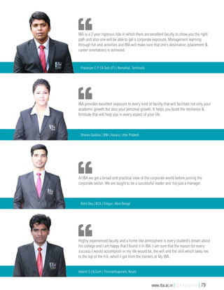 At IBA we get a broad and practical view of the corporate world before joining the
corporate sector. We are taught to be a successful leader and not just a manager.
Rohit Dey | BCA | Siliguri, West Bengal
Highly experienced faculty and a home like atmosphere is every student’s dream about
his college and I am happy that I found it in IBA. I am sure that the reason for every
success I would accomplish in my life would be, the will and the skill which takes me
to the top of the hill, which I got from the trainers at My IBA.
Adarsh S | B.Com | Thiruvanthapuram, Kerala
IBA provides excellent exposure to every kind of facility that will facilitate not only your
academic growth but also your personal growth. It helps you build the resilience &
fortitude that will help you in every aspect of your life.
Shaista Quddus | BBA | Kanpur, Uttar Pradesh
IBA is a 2 year rigorous ride in which there are excellent faculty to show you the right
path and also one will be able to get a corporate exposure, Management learning
through fun and activities and IBA will make sure that one’s destination (placement &
career orientation) is achieved.
Prabanjan C P | B.Tech (IT) | Namakkal, Tamilnadu
www.iba.ac.in | IBA Bangalore | 79
 