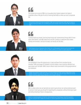 The course curriculum of IBA is so innovative that it gives students the taste of
corporate culture. We get all sorts of training that helps us when we start a corporate
life.
Amruta hails from Kerala and have done her graduation in BBA. She has scored 79 percentile in MAT. Apart from studies her
interests are dancing and reading. She is an ambitious person and her strengths include communication skills and analytical
skills.
I am delighted to have the opportunity to meet and learn from excellent faculty
members. IBA encourages its students to think creative, have a positive attitude, be a
team player and risk taker. IBA’s culture reflects total commitment of the people behind
the institution.
Dipankar Chetry belongs to Tinsukia, Assam and is a Commerce graduate from Gauhati Commerce College (Assam). He has
excelled consistently in his academic life and scored 72 percentile in MAT exams. Along with studies, Dipankar also has keen
interest in swimming, playing Cricket and Table tennis with a firm belief in hard work.
IBA is a place where we can get what we want to get and we can achieve what we want
to achieve. It will give you the gift of expecting the unexpected, without thinking of past
and without fearing of future consequences.
Gurpreet is an engineering graduate and hails from small and beautiful city of Punjab (Sangrur). He got 95.02 percentile in
MAT exam. He has good skills to engage with new people. He is loyal and responsible for all the things which he voluntarily
takes.
I started exploring myself, learning new things and started doing things which I have
never done before, now IBA made me to do that. Campus is awesome and creates
homely environment. Last but not least, our faculty are the best.
Anitha belongs to the city of Vijayawada, Andhra Pradesh. She is a B.Tech graduate in Electronics and Communication and
has scored 86 percentile in ATMA exam. Apart from academic excellence, she is known for her good singing skills.
80 | IBA Bangalore | www.iba.ac.in
 