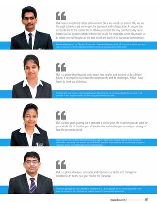 IBA is a two years journey but it provides a way to your life on which you can walk for
your whole life. It provides you all the hurdles and challenges to make you strong to
face the corporate world.
Sapna belongs to the city Bhind (Madhya Pradesh) and is a B.Sc. (Mathematics) graduate. Chasing her big dreams, she
has excelled continuously in her academic life with a MHCET score of 88.88 percentile and she is continuously on a path of
making her dreams into reality through hard work and dedication.
IBA is a place where you can excel and improve your skills and managerial
capabilities to be the best you can for the corporate.
Souravmoy belongs to the city of Jamshedpur, Jharkhand. He is a B.Com graduate and has scored 75 percentile in MAT
exam. He is known for his commitment and hardwork towards the responsibilities given to him.
IBA means investment before achievement. Once we invest our time in IBA, we are
the goal achievers and we respect the teamwork and collaboration. I compare the
corporate life to the student life in IBA because from the day one the faculty never
treated us like students which enforces us to rule the corporate world. IBA makes us
to relate internal thoughts to the real world and apply it for corporate development.
Bharadwaja belongs to a city of Southern Central India – Hyderabad (Telangana) and is a B.Tech graduate. He has more than 2
years of experience in Dharti Dredging Infrastructure Limited with progressive performance record.
IBA is a place which teaches us to reach new heights and guiding us for a bright
future. It is preparing us to face the corporate life and its challenges. At IBA I have
learnt to think out of the box.
Dipannita hails from the city of natural beauty Bagdogra (Darjeeling) and is a commerce graduate. She has scored 77.14
percentile in MAT. Apart from studies, she likes to sing and believes in hard work.
www.iba.ac.in | IBA Bangalore | 81
 