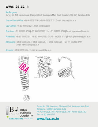 Survey No. 164, Laxmipura, Thataguni Post, Kanakpura Main Road
Bengaluru - 560062, Karnataka, India
Ph: +91 80 2608 3703 | +91 80 2608 3709 | +91 80 2608 3752
Fax: +91 80 2608 3717
www.iba.ac.in
www.iba.ac.in
IBA Bangalore
Survey No. 164, Lakshmipura, Thataguni Post, Kanakapura Main Road, Bengaluru-560 062, Karnataka, India
Director/Dean's Office: +91 80 2608 3750 | +91 80 2608 3715 | E-mail: director@iba.ac.in
CEO's Office: +91 80 2608 3752 | E-mail: ceo@iba.ac.in
Operations: +91 80 2608 3709 | +91 93424 10270 | Fax: +91 80 2608 3708 | E-mail: operations@iba.ac.in
Placements: +91 80 2608 3791 | +91 80 2608 3716 | Fax: +91 80 2608 3717 | E-mail: placements@iba.ac.in
Admissions: +91 80 2608 3703 | +91 80 2608 3704 | +91 80 2608 3705 | Fax: +91 80 2608 3717
E-mail: admissions@iba.ac.in
Accounts: +91 80 2608 3755 | E-mail: accounts@iba.ac.in
 