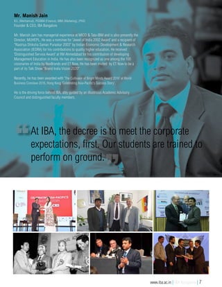 Mr. Manish Jain
B.E. (Mechanical), PGDBM (Finance), MBA (Marketing), (PhD)
Founder & CEO, IBA Bangalore
Mr. Manish Jain has managerial experience at MICO & Tata-IBM and is also presently the
Director, MUHEPL. He was a nominee for ‘Jewel of India 2002 Award’ and a recipient of
“Rastriya Shiksha Saman Puraskar 2003” by Indian Economic Development & Research
Association (IEDRA) for his contributions to quality higher education. He received
‘Distinguished Service Award’ at IIM Ahmedabad for his contribution of developing
Management Education in India. He has also been recognized as one among the 100
visionaries of India by NexBrands and ET Now. He has been invited by ET Now to be a
part of its Talk Show "Brand India Vision 2020"
Recently, he has been awarded with 'The Cultivator of Bright Minds Award 2016' at World
Business Conclave 2016, Hong Kong 'Celebrating Asia-Pacific's Success Story'.
He is the driving force behind IBA, ably guided by an illustrious Academic Advisory
Council and distinguished faculty members.
At IBA, the decree is to meet the corporate
expectations, first. Our students are trained to
perform on ground.
www.iba.ac.in | IBA Bangalore | 7
 