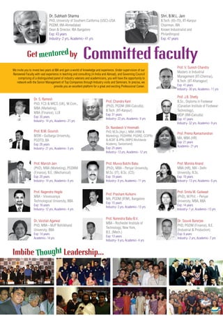 Committed facultyGet by
Prof. Smita M. Gaikwad
(PhD), M.Phil. - Periyar
University, MBA, BBA
Exp: 14 years
Industry- 1 yr, Academic- 13 yrs
Prof. B.M. Gourish
MSW - Gulbarga University,
PGDTD, BA
Exp: 26 years
Industry- 21 yrs, Academic- 5 yrs
Prof. Narendra Babu B.V.
MBA - Rochester Institute of
Technology, New York,
B.E. (Mech.)
Exp: 13 years
Industry- 9 yrs, Academic- 4 yrs
Dr. S. Ramesh
PhD, FCS & MICS (UK), M.Com.,
MBA (Marketing),
MBA (Finance), LLB
Exp: 35 years
Industry- 14 yrs, Academic- 21 yrs
Prof. Prema Ramachandran
MA, MBA (HR)
Exp: 21 years
Academic- 21 yrs
Prof. Nagendra Hegde
MBA - Visvesvaraya
Technological University, BBA
Exp: 16 years
Industry- 12 yrs, Academic- 4 yrs
Prof. V. Suresh Chandra
Masters in Industrial
Management (IIT-Chennai),
B.Tech. (IIT-Kharagpur)
Exp: 41 years
Industry- 30 yrs, Academic- 11 yrs
Prof. Prashant Kulkarni
MA, PGDM (IFIM), Bangalore
Exp: 15 years
Industry- 2 yrs, Academic- 13 yrs
Prof. Chandra Kant
(PhD), PGDM (IIM-Calcutta),
B.Tech. (IIT-Kanpur)
Exp: 31 years
Industry- 22 yrs, Academic- 9 yrs
Prof. Monika Anand
MBA (HR), MA - Delhi
University, B.Sc.
Exp: 19 years
Industry- 13 yrs, Academic- 6 yrs
Dr. Nandeesh V Hiremath
PhD, M.Sc.(Agri.), MBA (HRM &
Marketing), PGDHRM, PGDRD, CCIPRs
& ACBT & IPRs (WIPO Worldwide
Academy, Switzerland)
Exp: 25 years
Industry- 13 yrs, Academic- 12 yrs
Prof. Manish Jain
(PhD), MBA (Marketing), PGDBM
(Finance), B.E. (Mechanical)
Exp: 20 years
Industry- 14 yrs, Academic- 6 yrs
Prof. J.B. Shetty
B.Sc., Diploma in Footwear
(Canadian Institute of Footwear
Technology),
MDP (IIM-Calcutta)
Exp: 41 years
Industry- 32 yrs, Academic- 9 yrs
Prof. Muvva Butchi Babu
(PhD), MBA - Periyar University,
M.Sc. (IT), B.Sc. (CS)
Exp: 19 years
Industry- 8 yrs, Academic- 11 yrs
Shri. B.M.L. Jain
B.Tech. (65-70), IIT-Kanpur
Chairman, IBA
Known Industrialist and
Philanthropist
Exp: 47 years
Dr. Subhash Sharma
PhD, University of Southern California (USC)-USA
PGDM, IIM-Ahmedabad
Dean & Director, IBA Bangalore
Exp: 43 years
Industry- 2 yrs, Academic- 41 yrs
We invite you to invest two years at IBA and gain a world of knowledge and experience. Under supervision of our
Renowned Faculty with vast experience in teaching and consulting (in India and Abroad), and Governing Council
comprising of a distinguished panel of industry veterans and academicians, you will have the opportunity to
network with the Senior Management of Top Companies through Industry visits and Seminars. In precise, we
provide you an excellent platform for a great and exciting Professional Career.
Imbibe Leadership...
Dr. Vaishali Agarwal
PhD, MBA - MJP Rohilkhand
University, BBA
Exp: 14 years
Academic- 14 yrs
Thought
mentored
Dr. Souvik Banerjee
PhD, PGDM (Finance), B.E.
(Industrial & Production)
Exp: 9 years
Industry- 2 yrs, Academic- 7 yrs
 