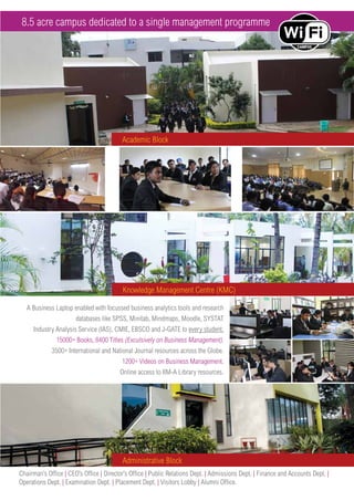 A Business Laptop enabled with focussed business analytics tools and research
databases like SPSS, Minitab, Mindmaps, Moodle, SYSTAT
Industry Analysis Service (IAS), CMIE, EBSCO and J-GATE to every student.
15000+ Books, 8400 Titles (Exculsively on Business Management).
3500+ International and National Journal resources across the Globe.
1200+ Videos on Business Management.
Online access to IIM-A Library resources.
Academic Block
Knowledge Management Centre (KMC)
Administrative Block
Chairman’s Office | CEO’s Office | Director’s Office | Public Relations Dept. | Admissions Dept. | Finance and Accounts Dept. |
Operations Dept. | Examination Dept. | Placement Dept. | Visitors Lobby | Alumni Office.
8.5 acre campus dedicated to a single management programme
 