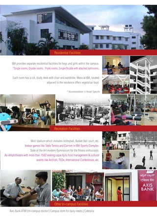 IBA provides separate residential facilities for boys and girls within the campus.
*Single rooms, Double rooms, Triple rooms, Single/Double with attached bathrooms.
Each room has a cot, study desk with chair and wardrobe. Mess at IBA, located
adjacent to the residence offers vegetarian food.
Mini stadium which includes Volleyball, Basket Ball court, etc.
Indoor games like Table Tennis and Carrom in IBA Sports Complex.
State of the Art modern Gymnasium for the fitness enthusiasts.
An Amphitheatre with more than 1500 seating capacity to host management & cultural
events like Archish, TEDx, International Conferences, etc.
Residential Facilities
Axis Bank ATM | In-campus doctor | Campus store for daily needs | Cafetaria
* Accommodation is Hostel Specific
Recreation Facilities
Other In-campus Facilities
 