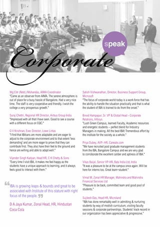 Wg Cdr (Retd.) Mohandas, AIMA Coordinator
"Came as an observer from AIMA. The serene atmosphere is
out of place for a busy hassle of Bangalore. Had a very nice
time. The staff is very cooperative and friendly. I wish the
college a very prosperous growth."
Suraj Chettri, Regional HR Director, Airbus Group India
"Impressed with all that I have seen. Good to see a course
with a different focus on EQC."
G V Krishnan, Exec Director, Lowe Lintas
"I find that IBAians are more adaptable and are eager to
adjust to the corporate environment and to that extent ‘less
demanding’ and are more eager to prove that they can
contribute first. They also have their feet to the ground and
hence are willing and able to adapt well."
Vijender Singh Kadyan, Head HR, C K Chetty & Sons
"Every time I visit IBA, it makes me feel happy as the
students have a unique approach to learning, and it always
feels good to interact with them."
Satish Vishwanathan, Director, Business Support Group,
Microsoft
"The focus of corporate world today is a work force that has
the ability to handle the situation practically and that is what
the student of IBA is trained to do from the onset."
Binod Hampapur, Sr. VP & Global Head - Corporate
Relations, Infosys
"Lush Green Campus, learned Faculty, Academic resources
and energetic students – perfect blend for Industry
Managers in making. All the best IBA! Tremendous effort by
the institute for the society as a whole."
Priya Dubey, AVP- HR, Carwale.com
"We have recruited post graduate management students
from the IBA, Bangalore Campus and we are very glad
to corroborate the excellent caliber and aptness of IBA."
Vikas Baijal, Senior VP-HR, Bata India Ltd, India
"It was a pleasure to be at the campus once again. Will be
here for interns too. Great team+student."
Vimal M, Zonal HR Manager, Mahindra and Mahindra
Financial Services Ltd
"Pleasure to be back, committed team and good pool of
students."
Sujitesh Das, Head HR, Microland
“IBA has done remarkably well in admitting & nurturing
students by way of modish curriculum, visiting faculty
sessions & corporate partnerships. Students’ track record in
our organization has been appreciative & progressive.”
IBA is growing leaps & bounds and great to be
associated with Institute of this stature with right
focus of the people.
D A Jaya Kumar, Zonal Head, HR, Hindustan
Coca Cola
 