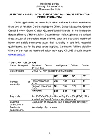1 
Intelligence Bureau 
(Ministry of Home Affairs) 
Government of India 
ASSISTANT CENTRAL INTELLIGENCE OFFICER – GRADE II/EXECUTIVE EXAMINATION – 2014 
Online applications are invited from Indian Nationals for direct recruitment to the post of Assistant Central Intelligence Officer, Grade-II/Executive, General Central Service, Group-‘C’ (Non-Gazetted/Non-Ministerial) in the Intelligence Bureau, (Ministry of Home Affairs), Government of India. Applicants are advised to go through all parameters under different paras and sub-paras mentioned below and satisfy themselves about their suitability in age limit, essential qualifications, etc for the post before applying. Candidates fulfilling eligibility criteria of the post, as mentioned below, may apply ONLINE through website www.mha.nic.in. 
1. DESCRIPTION OF POST 
Name of the post 
Assistant Central Intelligence Officer, Grade- II/Executive 
Classification 
Group ‘C’, Non-gazetted/Non-Ministerial 
Number of vacancies 
UR 
OBC 
SC 
ST 
Fresh Vacancies (413) 
207 
134 
54 
18 
Backlog vacancies (337) 
NIL 
167 
126 
44 
Total (750) 
207 
301 
180 
62 
Pay scale 
Rs. 9300-34800 plus Grade Pay Rs. 4200 (PB-2) (Plus admissible Central Government allowances). 
Essential qualifications 
Graduation or equivalent from a recognized University. 
Desirable qualifications 
Knowledge of computers.  