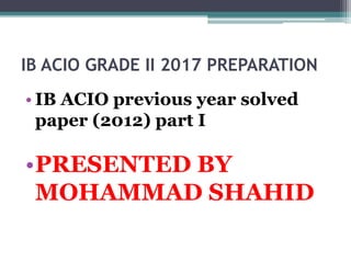 IB ACIO GRADE II 2017 PREPARATION
• IB ACIO previous year solved
paper (2012) part I
•PRESENTED BY
MOHAMMAD SHAHID
 