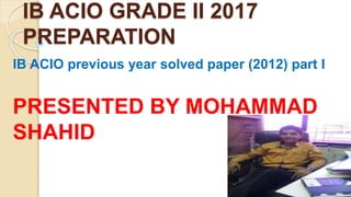 IB ACIO GRADE II 2017
PREPARATION
IB ACIO previous year solved paper (2012) part I
PRESENTED BY MOHAMMAD
SHAHID
 