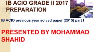 IB ACIO GRADE II 2017
PREPARATION
IB ACIO previous year solved paper (2015) part I
PRESENTED BY MOHAMMAD
SHAHID
 