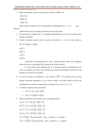 GEOMETRÍA ANALÍTICA I-VECTORES EN EL PLANO. HOJA 2-IBAC-CURSO 10/11
Contenidos: vecotres unitarios, producto escalar y bases.


       1.     Dados los siguientes vectores, te pido que me calcules el módulo y los
                   r
                a )v(−2,1)
                   ur
                b) w(1, 2)
                   r
                c) z (5, −5)
              Ahora calcula los módulos de los vectores anteriores multiplicados por 3, -3, 1/3.     ¿qué
observas?
              ¿Sabrás decirme cuál es el ángulo que forman con el eje horizontal?
       2.     Conociendo que el módulo vale 3, y la segunda coordenada de un vector vale 6,¿cuánto vale la
              primera coordenada?
       3. Calcula el producto escalar entre los vectores del ejercicio 1, y los de la base canónica.

               B = {i = (1,0); j = (0,1)}
                  rr
               a )i·v =
                  rr
               b) j·v =
                  rur
               c)i·w =
                   rur
               d ) j·w =
                             Conociendo las coordenadas de un vector, ¿Podrías decirme cuanto vale el producto
              escalar del mismo con cualquiera de los elementos de la base canónica?
                             En consecuencia, para cualquier base B, si queremos hallar las coordenadas de un
              vector con respecto a esa base, ¿sería suficiente con calcular los productos escalares por cada
              elemento de la base? Pon un ejemplo.

       4. Un vector es unitario, si el módulo es 1. ( u es unitario si u = 1 ). Si queremos crear un vector
              unitario linealmente dependiente y con el mismo sentido a uno dado, debemos dividir cada

              coordenada por su módulo. Comprueba que esta afirmación es cierta si u = (1 , 2)

       5.     Convierte la siguientes bases en unitarias:

                      a.      B = {v = (1,−1); u = (1,1)}

                      b.      B = {v = (2,0); u = (1,3)}
       6.     Dados los siguientes vectores dime cual es su producto escalar.
                  r uu r u
                      r      r         r      ur
               a )v, w, < v, w = 30º ; v = 2; w = 3;
                  r uu r u
                      r      r          r      ur
               b)v, w, < v, w = 120º ; v = 2; w = 3;
                  r uu r u
                      r      r           r      ur
               c)v, w, < v, w = 270º ; v = 2; w = 3;
                  r uu r u
                      r      r           r      ur
               d )v, w, < v, w = 180º ; v = 2; w = 3;
                  r     u u
                         r r
               e)v = 3·w; w = 3; representalo _ para _ encontrar _ el _ ángulo.
                   r      u u
                           r r
               f )v = −3·w; w = 3; representalo _ para _ encontrar _ el _ ángulo.
 