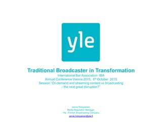 Traditional Broadcaster in Transformation
International Bar Association IBA
Annual Conference Vienna 2015, 6th October 2015
Session “On demand and streaming content vs broadcasting
- the next great disruption?”
Janne Holopainen,
Media Regulation Manager,
Yle - Finnish Broadcasting Company
janne.holopainen@yle.fi
 
