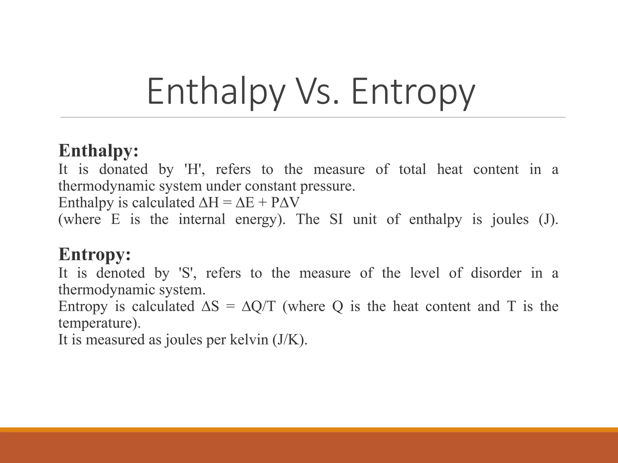 Enthalpy Vs. Entropy
Enthalpy:
It is donated by 'H', refers to the measure of total heat content in a
thermodynamic system under constant pressure.
Enthalpy is calculated ∆H = ∆E + P∆V
(where E is the internal energy). The SI unit of enthalpy is joules (J).
Entropy:
It is denoted by 'S', refers to the measure of the level of disorder in a
thermodynamic system.
Entropy is calculated ∆S = ∆Q/T (where Q is the heat content and T is the
temperature).
It is measured as joules per kelvin (J/K).
 