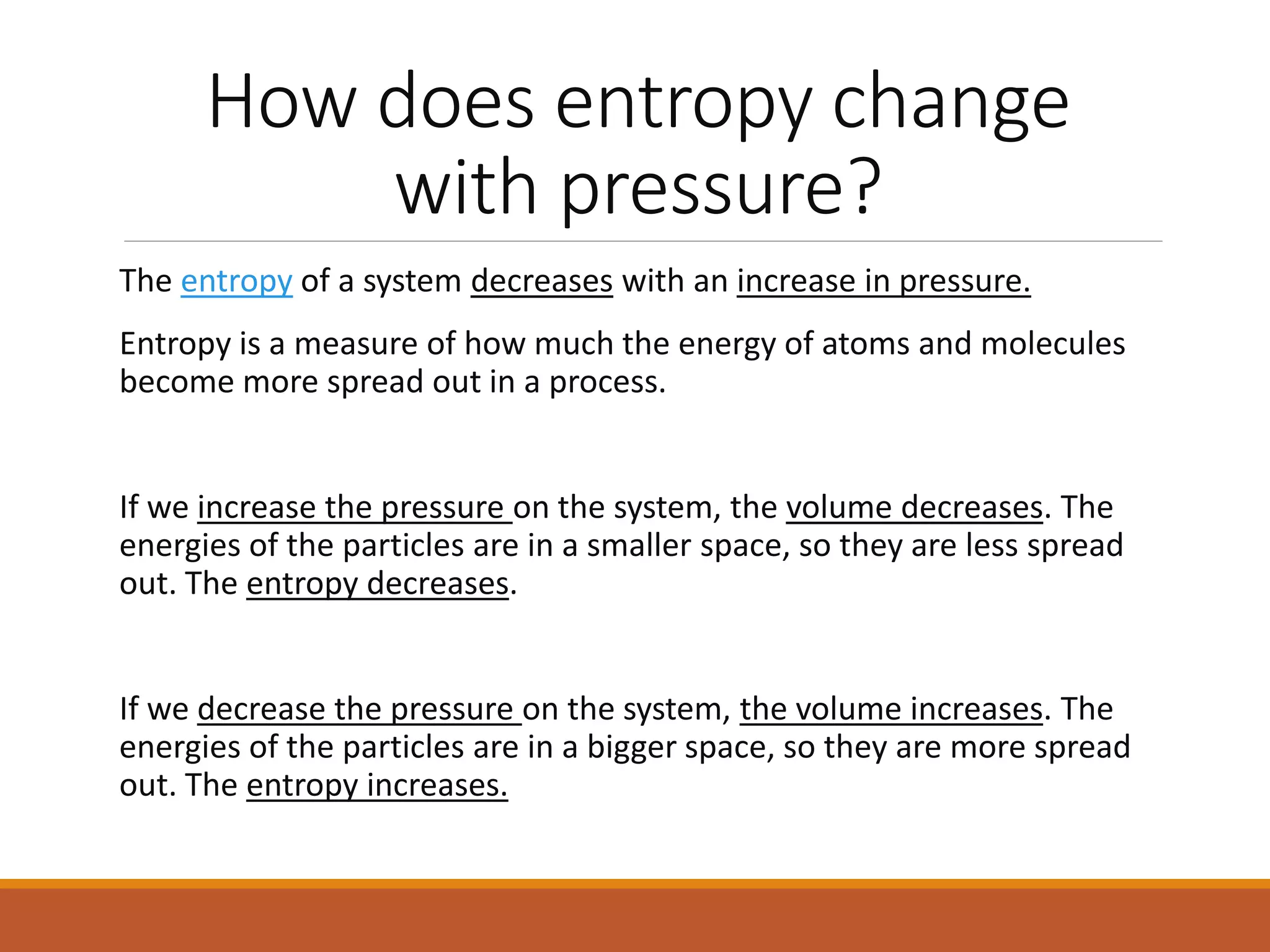 How does entropy change
with pressure?
The entropy of a system decreases with an increase in pressure.
Entropy is a measure of how much the energy of atoms and molecules
become more spread out in a process.
If we increase the pressure on the system, the volume decreases. The
energies of the particles are in a smaller space, so they are less spread
out. The entropy decreases.
If we decrease the pressure on the system, the volume increases. The
energies of the particles are in a bigger space, so they are more spread
out. The entropy increases.
 