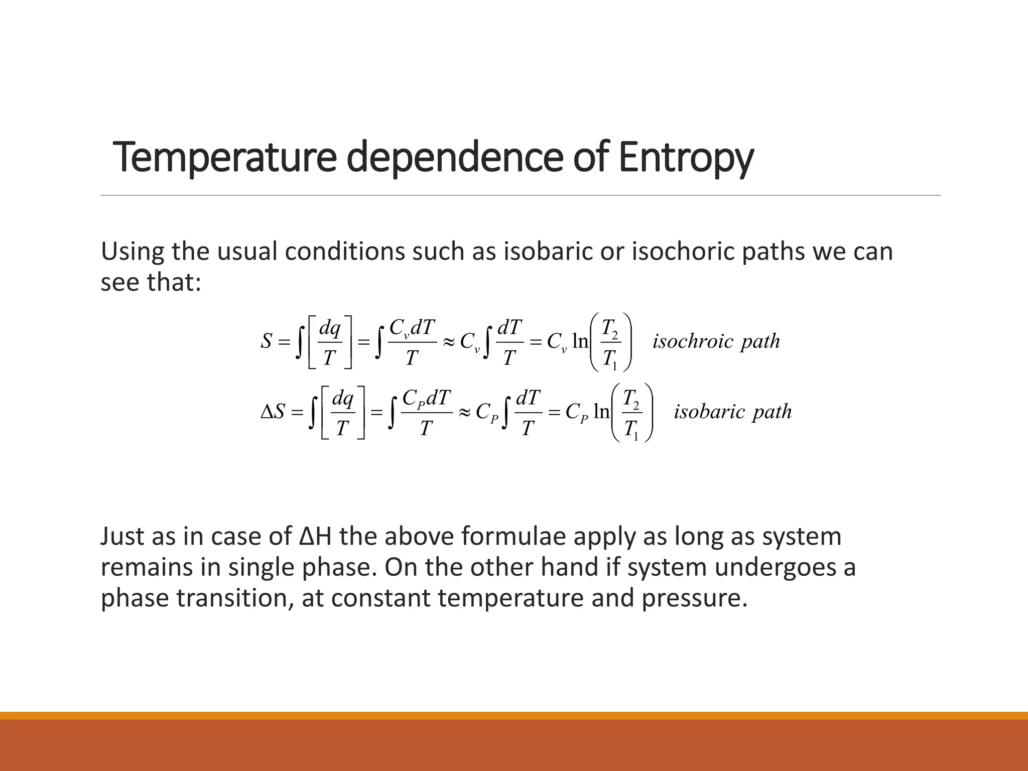 Temperature dependence of Entropy
Using the usual conditions such as isobaric or isochoric paths we can
see that:
Just as in case of ΔH the above formulae apply as long as system
remains in single phase. On the other hand if system undergoes a
phase transition, at constant temperature and pressure.
pathisobaric
T
T
C
T
dT
C
T
dTC
T
dq
S
pathisochroic
T
T
C
T
dT
C
T
dTC
T
dq
S
PP
P
vv
v
 
 
























1
2
1
2
ln
ln
 