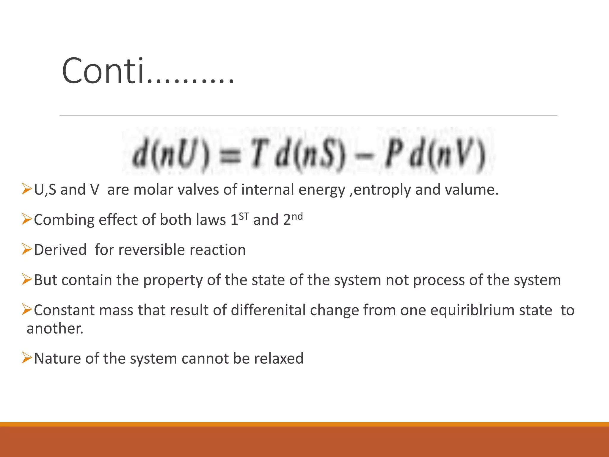 Conti……….
U,S and V are molar valves of internal energy ,entroply and valume.
Combing effect of both laws 1ST and 2nd
Derived for reversible reaction
But contain the property of the state of the system not process of the system
Constant mass that result of differenital change from one equiriblrium state to
another.
Nature of the system cannot be relaxed
 
