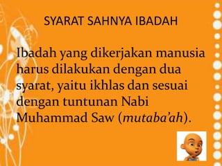 SYARAT SAHNYA IBADAH
Ibadah yang dikerjakan manusia
harus dilakukan dengan dua
syarat, yaitu ikhlas dan sesuai
dengan tuntunan Nabi
Muhammad Saw (mutaba’ah).
 