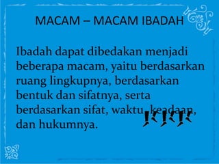 MACAM – MACAM IBADAH
Ibadah dapat dibedakan menjadi
beberapa macam, yaitu berdasarkan
ruang lingkupnya, berdasarkan
bentuk dan sifatnya, serta
berdasarkan sifat, waktu, keadaan,
dan hukumnya.
 