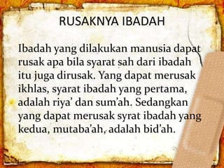 RUSAKNYA IBADAH
Ibadah yang dilakukan manusia dapat
rusak apa bila syarat sah dari ibadah
itu juga dirusak. Yang dapat merusak
ikhlas, syarat ibadah yang pertama,
adalah riya’ dan sum’ah. Sedangkan
yang dapat merusak syrat ibadah yang
kedua, mutaba’ah, adalah bid’ah.
 