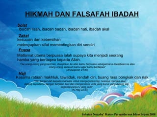 HIKMAH DAN FALSAFAH IBADAH Solat Ibadah lisan, ibadah badan, ibadah hati, ibadah akal  Zakat kesucian dan kebersihan   melenyapkan sifat mementingkan diri sendiri  Puasa Matlamat utama berpuasa ialah supaya kita menjadi seorang hamba yang bertaqwa kepada Allah.   Haji “ Dan berserulah kepada manusia untuk mengerjakan haji, nescaya mereka akan datang kepadamu dengan berjalan kaki dan mengendarai unta yang kurus yang datang dan segenap penjuru yang jauh” (Al-Hajj 22:27) “ Hai orang-orang yang beriman, diwajibkan ke atas kamu berpuasa sebagaimana diwajibkan ke atas orang-orang sebelum kamu agar kamu bertaqwa” (Al-Baqarah 2: 1 83) Jabatan Nuqaba’ Ikatan Persaudaraan Islam Jepun 2008 Kesama rataan  makhluk, tawaduk, rendah diri, buang rasa bongkak dan riak 