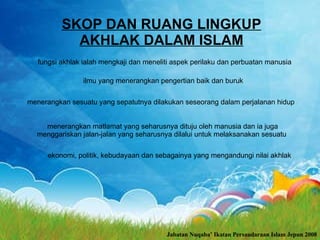 SKOP DAN RUANG LINGKUP AKHLAK DALAM ISLAM fungsi akhlak ialah mengkaji dan meneliti aspek perilaku dan perbuatan manusia   ilmu yang menerangkan pengertian baik dan buruk   menerangkan sesuatu yang sepatutnya dilakukan seseorang dalam perjalanan hidup  menerangkan matlamat yang seharusnya dituju oleh manusia dan ia juga menggariskan jalan-jalan yang seharusnya dilalui untuk melaksanakan sesuatu  ekonomi, politik, kebudayaan dan sebagainya yang mengandungi nilai akhlak   Jabatan Nuqaba’ Ikatan Persaudaraan Islam Jepun 2008 