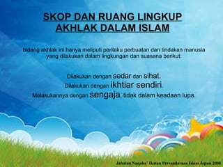 bidang akhlak ini hanya meliputi perilaku perbuatan dan tindakan manusia yang dilakukan dalam lingkungan dan suasana berikut: Dilakukan dengan  sedar  dan  sihat. Dilakukan dengan  ikhtiar sendiri . Melakukannya dengan  sengaja ,  tidak dalam keadaan lupa . SKOP DAN RUANG LINGKUP AKHLAK DALAM ISLAM Jabatan Nuqaba’ Ikatan Persaudaraan Islam Jepun 2008 