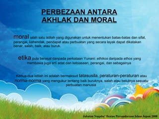 PERBEZAAN ANTARA AKHLAK DAN MORAL moral  ialah satu istilah yang digunakan untuk menentukan batas-batas dan sifat, perangai, kehendak, pendapat atau perbuatan yang secara layak dapat dikatakan benar, salah, baik, atau buruk. etika  pula berasal danpada perkataan Yunani:  ethikos  daripada  ethos  yang membawa juga erti adat dan kebiasaan, perangai, dan sebagainya   Kedua-dua istilah ini adalah bermaksud  tatasusila ,  peraturan-peraturan  atau  norma-norma  yang mengukur tentang baik buruknya, salah atau betulnya sesuatu perbuatan manusia   Jabatan Nuqaba’ Ikatan Persaudaraan Islam Jepun 2008 