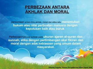 PERBEZAAN ANTARA AKHLAK DAN MORAL persamaan  antara ilmu akhlak, moral dan etika iaitu  menentukan hukum atau nilai perbuatan manusia dengan keputusan baik atau buruk   Perbezaannya  pula terletak pada  ukuran ajaran al-quran dan sunnah, etika dengan pertimbangan akal fikiran dan moral dengan adat kebiasaan yang umum dalam masyarakat. Jabatan Nuqaba’ Ikatan Persaudaraan Islam Jepun 2008 
