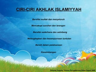 CIRI-CIRI AKHLAK ISLAMIYYAH Bersifat mutlak dan menyeluruh   Melengkapkan dan kesempurnaan tuntutan   Bersifat sederhana dan seimbang   Mencakupi suruhan dan larangan   Bersih dalam pelaksanaan   Keseimbangan   Jabatan Nuqaba’ Ikatan Persaudaraan Islam Jepun 2008 
