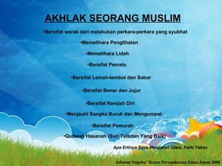 AKHLAK SEORANG MUSLIM Bersifat warak dari melakukan perkara-perkara yang syubhat Memelihara Penglihatan Memelihara Lidah Bersifat Pemalu Bersifat Lemah-lembut dan Sabar Bersifat Benar dan Jujur Bersifat Rendah Diri Jabatan Nuqaba’ Ikatan Persaudaraan Islam Jepun 2008 Menjauhi Sangka Buruk dan Mengumpat Bersifat Pemurah Qudwah Hasanah (Suri Teladan Yang Baik) Apa Ertinya Saya Menganut Islam, Fathi Yakan  
