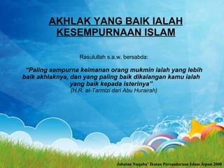 AKHLAK YANG BAlK IALAH KESEMPURNAAN ISLAM Rasulullah s.a.w. bersabda: “ Paling sempurna keimanan orang mukmin ialah yang lebih baik akhlaknya, dan yang paling baik dikalangan kamu ialah yang baik kepada isterinya” (H.R. at-Tarmizi dari Abu Hurairah) Jabatan Nuqaba’ Ikatan Persaudaraan Islam Jepun 2008 