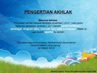 PENGERTIAN AKHLAK Menurut bahasa  : Perkataan akhlak berasal daripada  al-akhlak  (  الأحلاق  ) iaitu  jama’  daripada perkataan  al-khulq  (  الحلق  )  bererti  tabiat kelakuan, perangai, tingkah laku, maruah dan adat kebiasaan . Malah ia juga bererti  agama  itu sendiri.  “ Dan sesungguhnya engkau (Muhammad) benar-benar berbudi pekerti yang agung”  (al-Qalam  64 :4) Jabatan Nuqaba’ Ikatan Persaudaraan Islam Jepun 2008 