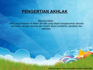 PENGERTIAN AKHLAK Menurut istilah :  Sifat yang tertanam di dalam diri iaitu yang dapat mengeluarkan sesuatu perbuatan dengan senang dan mudah tanpa pemikiran, penilitian dan paksaan. Jabatan Nuqaba’ Ikatan Persaudaraan Islam Jepun 2008 