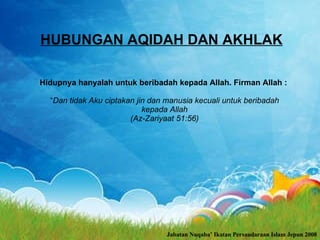 HUBUNGAN AQIDAH DAN AKHLAK Hidupnya hanyalah untuk beribadah kepada Allah. Firman Allah :  “ Dan tidak Aku ciptakan jin dan manusia kecuali untuk beribadah kepada Allah (Az-Zariyaat 51:56) Jabatan Nuqaba’ Ikatan Persaudaraan Islam Jepun 2008 