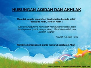 HUBUNGAN AQIDAH DAN AKHLAK Menolak segala kepatuhan dan ketaatan kepada selain daripada Allah.  Firman Allah : “ Dan sesungguhnya Kami telah mengutuskan Rasul pada tiap-tiap umat (untuk menyerukan) : Sembahlah Allah dan jauhilah Taghut” ( Surah An-Nahl : 36 ) Membina kehidupan di dunia menurut peraturan Allah Jabatan Nuqaba’ Ikatan Persaudaraan Islam Jepun 2008 