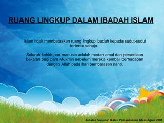 RUANG LINGKUP DALAM IBADAH ISLAM   Islam tidak membataskan ruang lingkup ibadah kepada sudut-sudut tertentu sahaja.  Seluruh kehidupan manusia adalah medan amal dan persediaan bekalan bagi para Mukmin sebelum mereka kembali berhadapan dengan Allah pada hari pembalasan nanti. Jabatan Nuqaba’ Ikatan Persaudaraan Islam Jepun 2008 