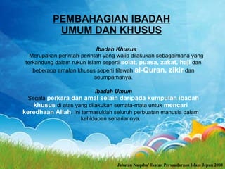 PEMBAHAGIAN IBADAH UMUM DAN KHUSUS Ibadah Khusus Merupakan perintah-perintah yang wajib dilakukan sebagaimana yang terkandung dalam rukun Islam seperti  solat, puasa, zakat, haji  dan beberapa amalan khusus seperti tilawah  al-Quran, zikir  dan seumpamanya. Ibadah Umum Segala  perkara dan amal selain daripada kumpulan ibadah khusus  di atas yang dilakukan semata­mata untuk  mencari keredhaan Allah .  Ini termasuklah seluruh perbuatan manusia dalam kehidupan sehariannya. Jabatan Nuqaba’ Ikatan Persaudaraan Islam Jepun 2008 