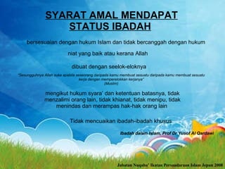 SYARAT AMAL MENDAPAT STATUS IBADAH   bersesuaian dengan hukum Islam dan tidak bercanggah dengan hukum  niat yang baik atau kerana Allah   dibuat dengan seelok-eloknya  “ Sesungguhnya Allah suka apabila seseorang daripada kamu membuat sesuatu daripada kamu membuat sesuatu kerja dengan memperelokkan kerjanya” (Muslim) mengikut hukum syara’ dan ketentuan batasnya, tidak menzalimi orang lain, tidak khianat, tidak menipu, tidak menindas dan merampas hak-hak orang lain   Tidak mencuaikan ibadah-ibadah khusus  Ibadah dalam Islam, Prof Dr Yusof Al Qardawi Jabatan Nuqaba’ Ikatan Persaudaraan Islam Jepun 2008 