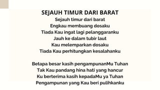 Sejauh timur dari barat
Engkau membuang dosaku
Tiada Kau ingat lagi pelanggaranku
Jauh ke dalam tubir laut
Kau melemparkan dosaku
Tiada Kau perhitungkan kesalahanku


Betapa besar kasih pengampunanMu Tuhan
Tak Kau pandang hina hati yang hancur
Ku berterima kasih kepadaMu ya Tuhan
Pengampunan yang Kau beri pulihkanku
SEJAUH TIMUR DARI BARAT
 
