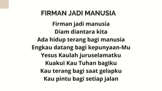 FIRMAN JADI MANUSIA
Firman jadi manusia
Diam diantara kita
Ada hidup terang bagi manusia
Engkau datang bagi kepunyaan-Mu
Yesus Kaulah juruselamatku
Kuakui Kau Tuhan bagiku
Kau terang bagi saat gelapku
Kau pintu bagi setiap jalan
 