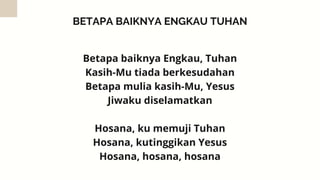 BETAPA BAIKNYA ENGKAU TUHAN
Betapa baiknya Engkau, Tuhan
Kasih-Mu tiada berkesudahan
Betapa mulia kasih-Mu, Yesus
Jiwaku diselamatkan


Hosana, ku memuji Tuhan
Hosana, kutinggikan Yesus
Hosana, hosana, hosana
 