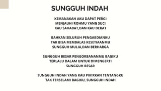 SUNGGUH INDAH
KEMANAKAH AKU DAPAT PERGI
MENJAUHI ROHMU YANG SUCI
KAU SAHABAT,DAN KAU DEKAT


BAHKAN SELURUH PENGABDIANKU
TAK BISA MEMBALAS KESETIAANMU
SUNGGUH MULIA,DAN BERHARGA


SUNGGUH BESAR PENGORBANANMU BAGIKU
TERLALU DALAM UNTUK DIMENGERTI
SUNGGUH BESAR


SUNGGUH INDAH YANG KAU PIKIRKAN TENTANGKU
TAK TERSELAMI BAGIKU, SUNGGUH INDAH
 