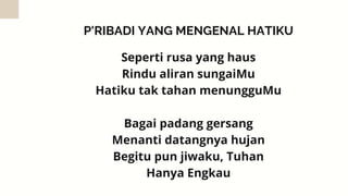 P'RIBADI YANG MENGENAL HATIKU
Seperti rusa yang haus
Rindu aliran sungaiMu
Hatiku tak tahan menungguMu


Bagai padang gersang
Menanti datangnya hujan
Begitu pun jiwaku, Tuhan
Hanya Engkau


 