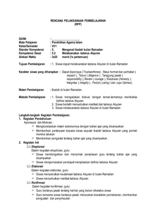 RENCANA PELAKSANAAN PEMBELAJARAN
(RPP)
SD/MI : ____________________
Mata Pelajaran : Pendidikan Agama Islam
Kelas/Semester : VI/1
Standar Kompetensi : 5. Mengenal ibadah bulan Ramadan
Kompetensi Dasar : 5.2 Melaksanakan tadarus Alquran
Alokasi Waktu : 3x35 menit (1x pertemuan)
Tujuan Pembelajaran : 1. Siswa dapat melaksanakan tadarus Alquran di bulan Ramadan
Karakter siswa yang diharapkan : Dapat dipercaya ( Trustworthines) , Rasa hormat dan perhatian (
respect ) , Tekun ( diligence ) , Tanggung jawab (
responsibility ), Berani ( courage ), Ketulusan (Honesty ),
Integritas ( integrity ) , Peduli ( caring ) dan Jujur (fairnes).
Materi Pembelajaran : Ibadah di bulan Ramadan.
Metode Pembelajaran : 1. Siswa mengadakan diskusi dengan teman-temannya membahas
definisi tadarus Alquran
2. Siswa berlatih menyebutkan manfaat dari tadarus Alquran
3. Siswa melaksanakan tadarus Alquran di bulan Ramadan
Langkah-langkah Kegiatan Pembelajaran:
1. Kegiatan Pendahuluan
Apersepsi dan Motivasi :
 Mengkorelasikan materi sebelumnya dengan bahan ajar yang disampaikan
 Memberikan pertanyaan kepada siswa seputar ibadah tadarus Alquran yang pernah
mereka lakukan
 Memberikan pengantar tentang bahan ajar yang disampaikan
2. Kegiatan Inti
 Eksplorasi
Dalam kegiatan eksplorasi, guru:
 Siswa mendengarkan dan menyimak penjelasan guru tentang bahan ajar yang
disampaikan
 Siswa mengemukakan pendapat menjelaskan definisi tadarus Alquran
 Elaborasi
Dalam kegiatan elaborasi, guru:
 Siswa menyebutkan keutamaan tadarus Alquran di bulan Ramadan
 Siswa menyebutkan manfaat tadarus Alquran
 Konfirmasi
Dalam kegiatan konfirmasi, guru:
 Guru bertanya jawab tentang hal-hal yang belum diketahui siswa
 Guru bersama siswa bertanya jawab meluruskan kesalahan pemahaman, memberikan
penguatan dan penyimpulan
 